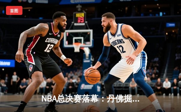 NBA总决赛落幕：丹佛掘金首夺总冠军，约基奇荣膺FMVP